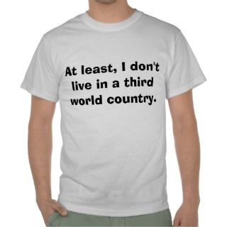 At Least, I Dont Live In A Third World Country Shirts