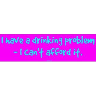have a drinking problem   I cant afford it. Bumper Sticker  